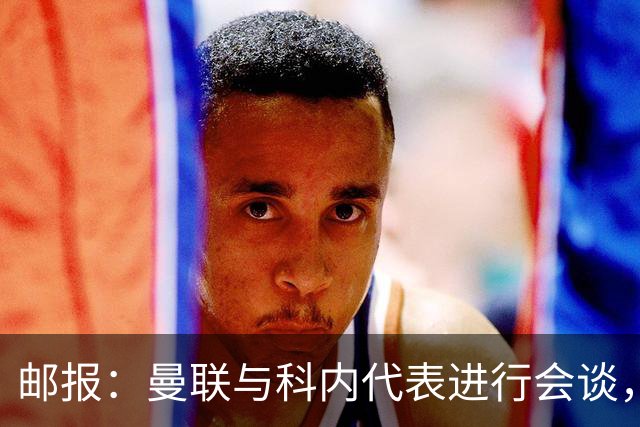 邮报：曼联与科内代表进行会谈，尚未与罗马达成任何协议