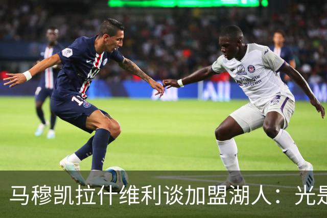 马穆凯拉什维利谈加盟湖人：光是这个名字就让我觉得难以置信